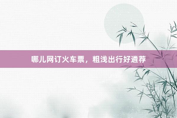 哪儿网订火车票，粗浅出行好遴荐