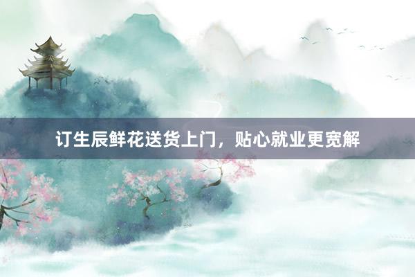 订生辰鲜花送货上门，贴心就业更宽解