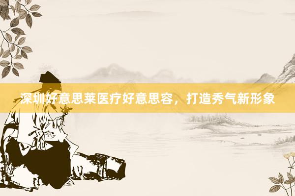 深圳好意思莱医疗好意思容，打造秀气新形象